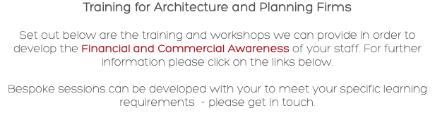 Training for Architecture and Planning Firms Set out below are the training and workshops we can provide in order to develop the Financial and Commercial Awareness of your staff. For further information please click on the links below. Bespoke sessions can be developed with your to meet your specific learning requirements - please get in touch.