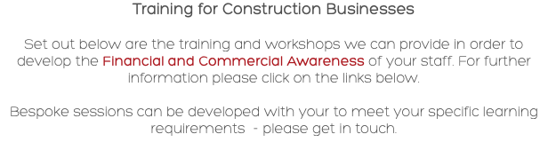 Training for Construction Businesses Set out below are the training and workshops we can provide in order to develop the Financial and Commercial Awareness of your staff. For further information please click on the links below. Bespoke sessions can be developed with your to meet your specific learning requirements - please get in touch.