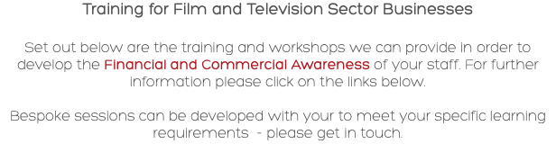 Training for Film and Television Sector Businesses Set out below are the training and workshops we can provide in order to develop the Financial and Commercial Awareness of your staff. For further information please click on the links below. Bespoke sessions can be developed with your to meet your specific learning requirements - please get in touch.