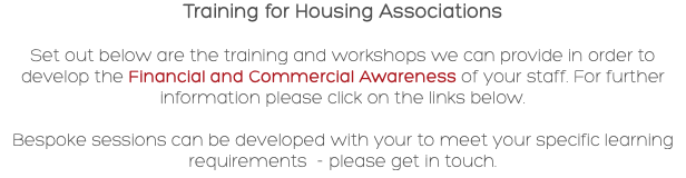 Training for Housing Associations Set out below are the training and workshops we can provide in order to develop the Financial and Commercial Awareness of your staff. For further information please click on the links below. Bespoke sessions can be developed with your to meet your specific learning requirements - please get in touch.