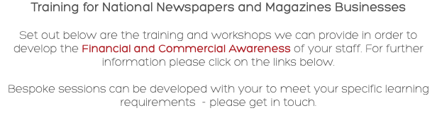 Training for National Newspapers and Magazines Businesses Set out below are the training and workshops we can provide in order to develop the Financial and Commercial Awareness of your staff. For further information please click on the links below. Bespoke sessions can be developed with your to meet your specific learning requirements - please get in touch.