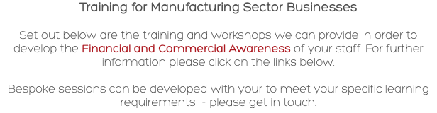 Training for Manufacturing Sector Businesses Set out below are the training and workshops we can provide in order to develop the Financial and Commercial Awareness of your staff. For further information please click on the links below. Bespoke sessions can be developed with your to meet your specific learning requirements - please get in touch.