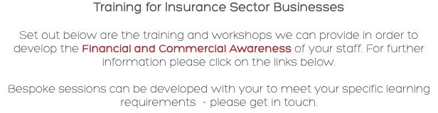 Training for Insurance Sector Businesses Set out below are the training and workshops we can provide in order to develop the Financial and Commercial Awareness of your staff. For further information please click on the links below. Bespoke sessions can be developed with your to meet your specific learning requirements - please get in touch.