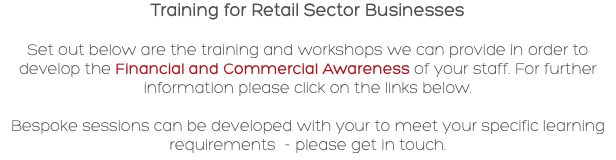Training for Retail Sector Businesses Set out below are the training and workshops we can provide in order to develop the Financial and Commercial Awareness of your staff. For further information please click on the links below. Bespoke sessions can be developed with your to meet your specific learning requirements - please get in touch.