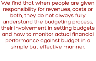 We find that when people are given responsibility for revenues, costs or both, they do not always fully understand the budgeting process, their involvement in setting budgets and how to monitor actual financial performance against budget in a simple but effective manner.