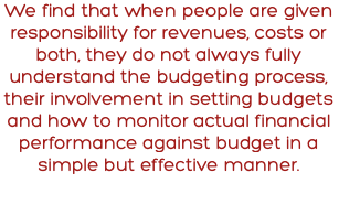 We find that when people are given responsibility for revenues, costs or both, they do not always fully understand the budgeting process, their involvement in setting budgets and how to monitor actual financial performance against budget in a simple but effective manner.