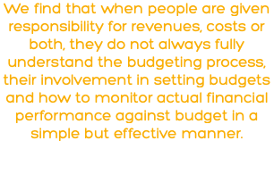 We find that when people are given responsibility for revenues, costs or both, they do not always fully understand the budgeting process, their involvement in setting budgets and how to monitor actual financial performance against budget in a simple but effective manner.