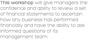This workshop will give managers the confidence and ability to review a set of financial statements to ascertain how any business has performed financially and have the ability to ask informed questions of its management team. 