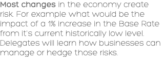 Most changes in the economy create risk. For example what would be the impact of a 1% increase in the Base Rate from it's current historically low level. Delegates will learn how businesses can manage or hedge those risks. 