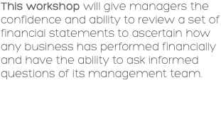 This workshop will give managers the confidence and ability to review a set of financial statements to ascertain how any business has performed financially and have the ability to ask informed questions of its management team. 
