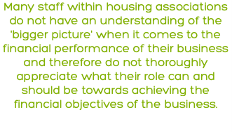 Many staff within housing associations do not have an understanding of the 'bigger picture' when it comes to the financial performance of their business and therefore do not thoroughly appreciate what their role can and should be towards achieving the financial objectives of the business. 