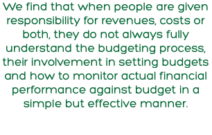 We find that when people are given responsibility for revenues, costs or both, they do not always fully understand the budgeting process, their involvement in setting budgets and how to monitor actual financial performance against budget in a simple but effective manner.