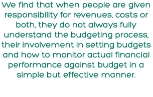 We find that when people are given responsibility for revenues, costs or both, they do not always fully understand the budgeting process, their involvement in setting budgets and how to monitor actual financial performance against budget in a simple but effective manner.