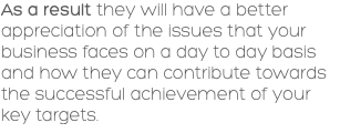 As a result they will have a better appreciation of the issues that your business faces on a day to day basis and how they can contribute towards the successful achievement of your key targets. 