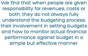 We find that when people are given responsibility for revenues, costs or both, they do not always fully understand the budgeting process, their involvement in setting budgets and how to monitor actual financial performance against budget in a simple but effective manner.