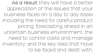 As a result they will have a better appreciation of the issues that your business faces on a day to day basis including the need for careful product pricing, forecasting ahead in an uncertain business environment, the need to control costs and manage inventory, and the key risks that have to be faced and dealt with. 