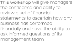 This workshop will give managers the confidence and ability to review a set of financial statements to ascertain how any business has performed financially and have the ability to ask informed questions of its management team. 