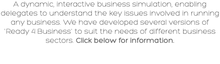 A dynamic, interactive business simulation, enabling delegates to understand the key issues involved in running any business. We have developed several versions of 'Ready 4 Business' to suit the needs of different business sectors. Click below for information.