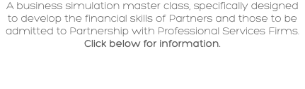A business simulation master class, specifically designed to develop the financial skills of Partners and those to be admitted to Partnership with Professional Services Firms. Click below for information.