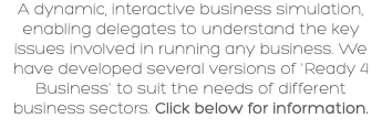 A dynamic, interactive business simulation, enabling delegates to understand the key issues involved in running any business. We have developed several versions of 'Ready 4 Business' to suit the needs of different business sectors. Click below for information.