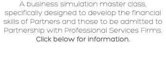 A business simulation master class, specifically designed to develop the financial skills of Partners and those to be admitted to Partnership with Professional Services Firms. Click below for information.