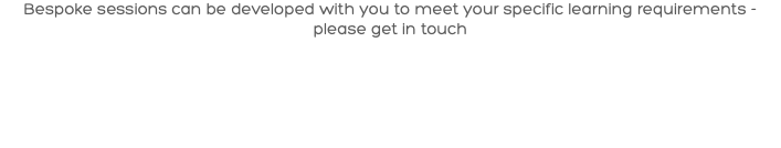 Bespoke sessions can be developed with you to meet your specific learning requirements - please get in touch 