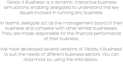 'Ready 4 Business' is a dynamic, interactive business simulations, enabling delegated to understand the key issues involved in running any business. In teams, delegate act as the management board of their business and compete with other similar businesses. They are made responsible for the financial performance of their business. We have developed several versions of 'Ready 4 Business' to suit the needs of different business sectors. You can read more by using the links below... 