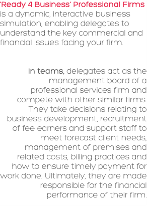 'Ready 4 Business' Professional Firms is a dynamic, interactive business simulation, enabling delegates to understand the key commercial and financial issues facing your firm. In teams, delegates act as the management board of a professional services firm and compete with other similar firms. They take decisions relating to business development, recruitment of fee earners and support staff to meet forecast client needs, management of premises and related costs, billing practices and how to ensure timely payment for work done. Ultimately, they are made responsible for the financial performance of their firm.