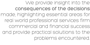 We provide insight into the consequences of the decisions made, highlighting essential areas for real world professional services firm commercial and financial success and provide practical solutions to the problems encountered.