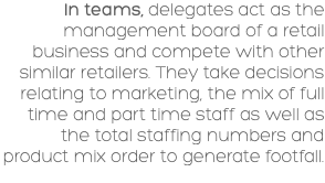 In teams, delegates act as the management board of a retail business and compete with other similar retailers. They take decisions relating to marketing, the mix of full time and part time staff as well as the total staffing numbers and product mix order to generate footfall. 