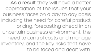 As a result they will have a better appreciation of the issues that your business faces on a day to day basis including the need for careful product pricing, forecasting ahead in an uncertain business environment, the need to control costs and manage inventory, and the key risks that have to be faced and dealt with. 