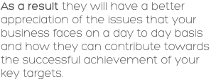 As a result they will have a better appreciation of the issues that your business faces on a day to day basis and how they can contribute towards the successful achievement of your key targets. 