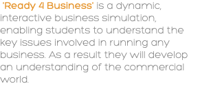 &nbsp;'Ready 4 Business' is a dynamic, interactive business simulation, enabling students to understand the key issues involved in running any business. As a result they will develop an understanding of the commercial world.