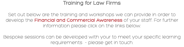Training for Law Firms Set out below are the training and workshops we can provide in order to develop the Financial and Commercial Awareness of your staff. For further information please click on the links below. Bespoke sessions can be developed with your to meet your specific learning requirements - please get in touch.